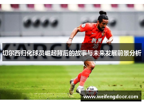 切尔西归化球员崛起背后的故事与未来发展前景分析