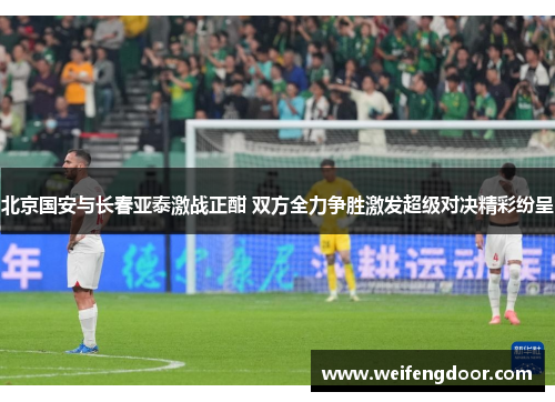 北京国安与长春亚泰激战正酣 双方全力争胜激发超级对决精彩纷呈