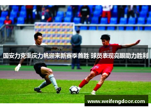 国安力克重庆力帆迎来新赛季首胜 球员表现亮眼助力胜利